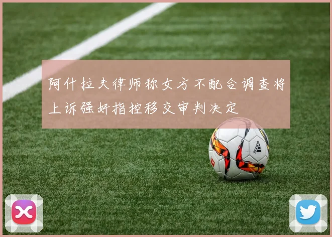阿什拉夫律师称女方不配合调查将上诉强奸指控移交审判决定