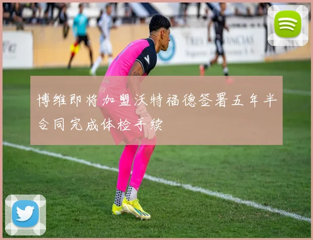 博维即将加盟沃特福德签署五年半合同完成体检手续