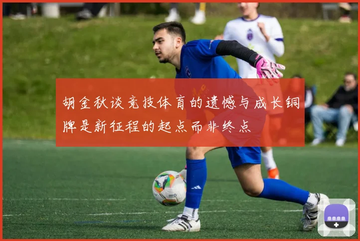 胡金秋谈竞技体育的遗憾与成长铜牌是新征程的起点而非终点