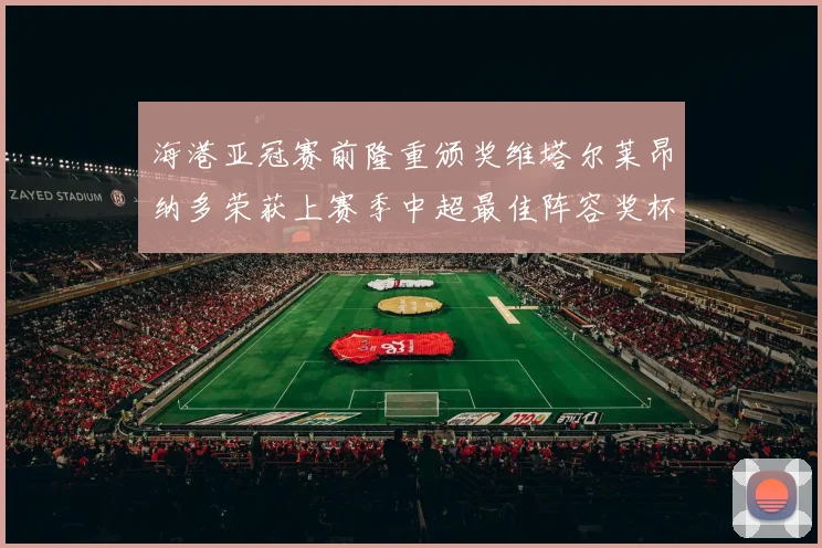 海港亚冠赛前隆重颁奖维塔尔莱昂纳多荣获上赛季中超最佳阵容奖杯