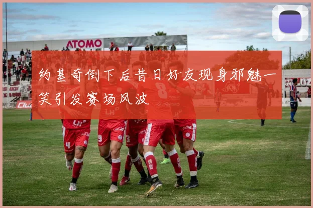 约基奇倒下后昔日好友现身邪魅一笑引发赛场风波