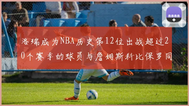 洛瑞成为NBA历史第12位出战超过20个赛季的球员与詹姆斯科比保罗同列