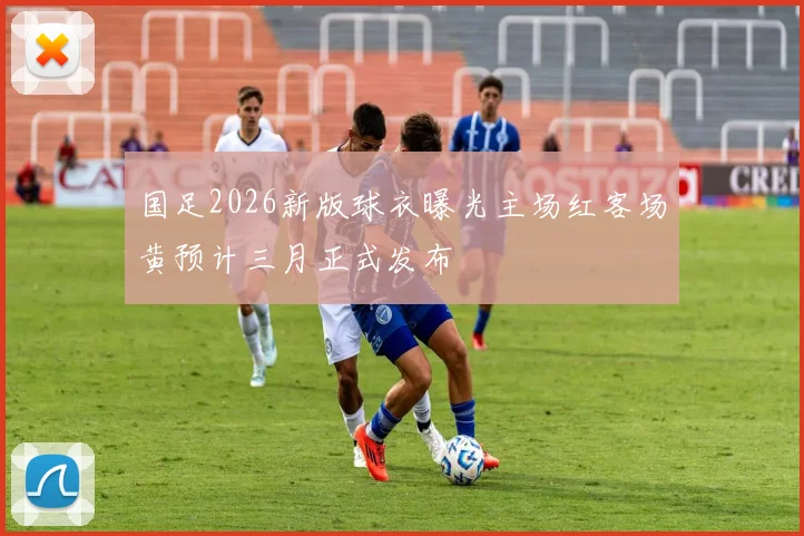 国足2026新版球衣曝光主场红客场黄预计三月正式发布