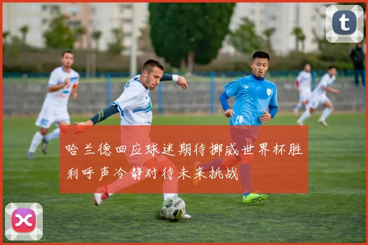 哈兰德回应球迷期待挪威世界杯胜利呼声冷静对待未来挑战