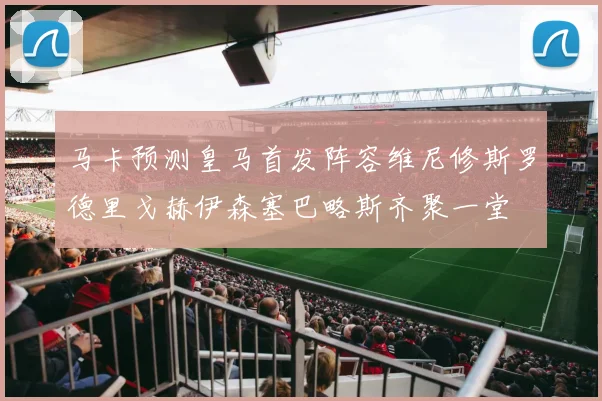 马卡预测皇马首发阵容维尼修斯罗德里戈赫伊森塞巴略斯齐聚一堂