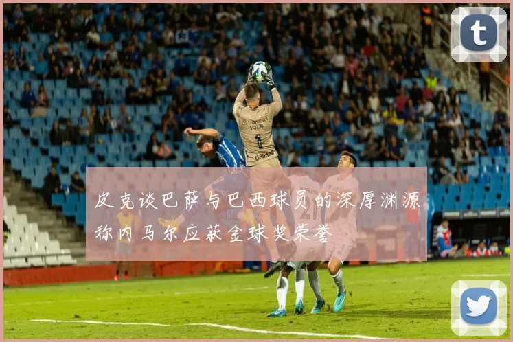 皮克谈巴萨与巴西球员的深厚渊源称内马尔应获金球奖荣誉