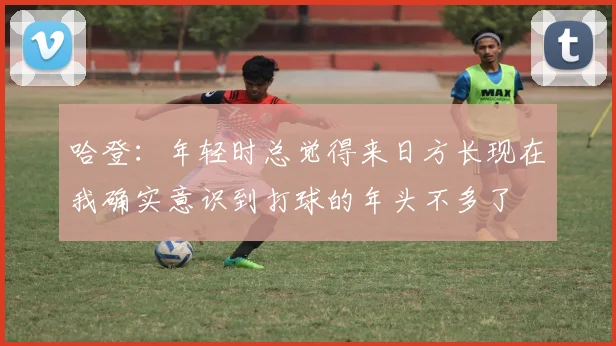 哈登：年轻时总觉得来日方长现在我确实意识到打球的年头不多了