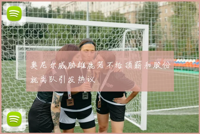 奥尼尔威胁雄鹿若不给顶薪和股份就离队引发热议