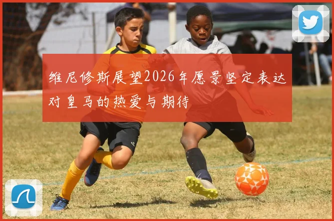 维尼修斯展望2026年愿景坚定表达对皇马的热爱与期待