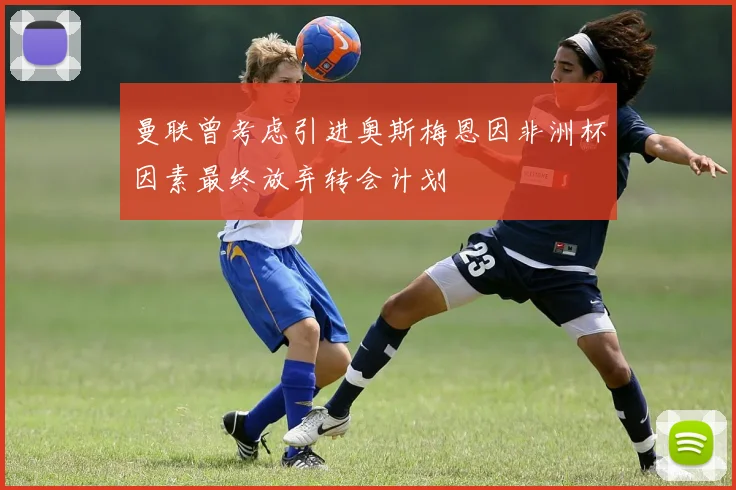曼联曾考虑引进奥斯梅恩因非洲杯因素最终放弃转会计划