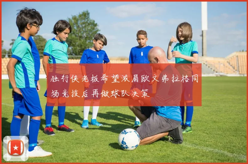 独行侠老板希望浓眉欧文弗拉格同场竞技后再做球队决策