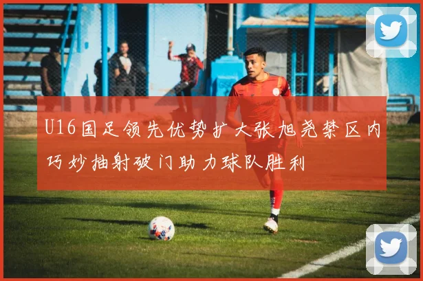 U16国足领先优势扩大张旭尧禁区内巧妙抽射破门助力球队胜利