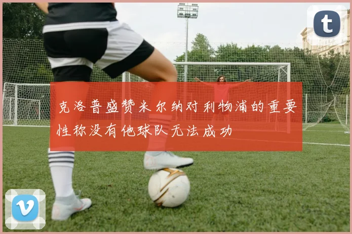 克洛普盛赞米尔纳对利物浦的重要性称没有他球队无法成功