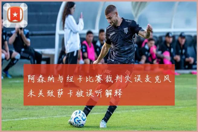 阿森纳与纽卡比赛裁判失误麦克风未关致萨卡被误听解释