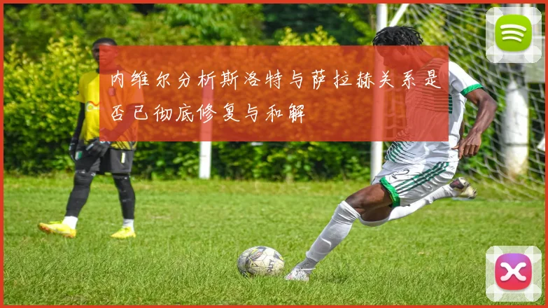 内维尔分析斯洛特与萨拉赫关系是否已彻底修复与和解