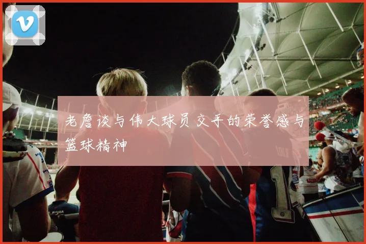 老詹谈与伟大球员交手的荣誉感与篮球精神