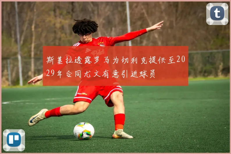 斯基拉透露罗马为切利克提供至2029年合同尤文有意引进球员