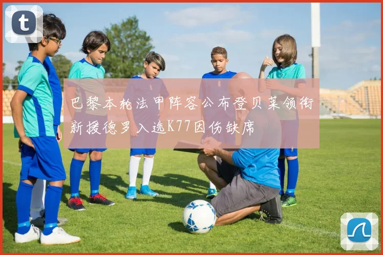 巴黎本轮法甲阵容公布登贝莱领衔新援德罗入选K77因伤缺席