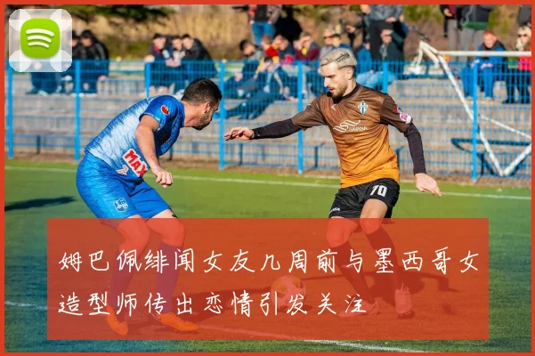 姆巴佩绯闻女友几周前与墨西哥女造型师传出恋情引发关注