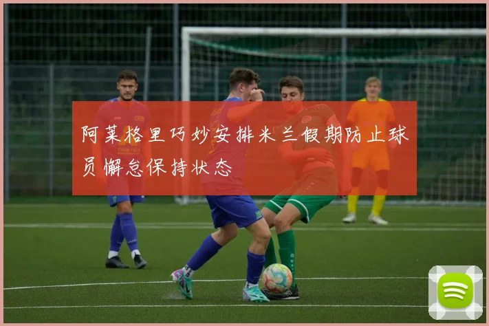 阿莱格里巧妙安排米兰假期防止球员懈怠保持状态