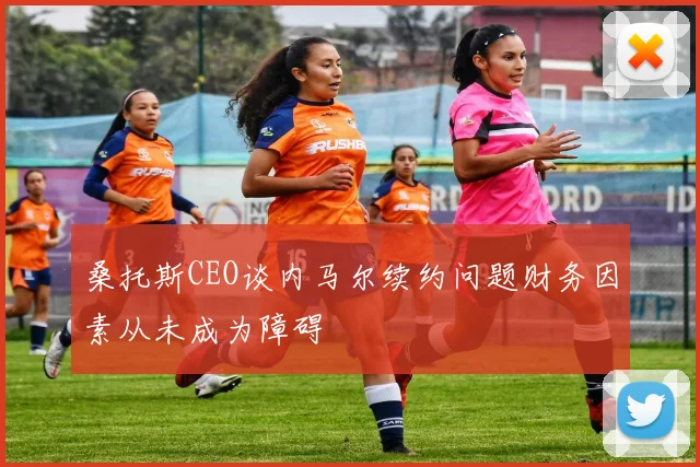 桑托斯CEO谈内马尔续约问题财务因素从未成为障碍