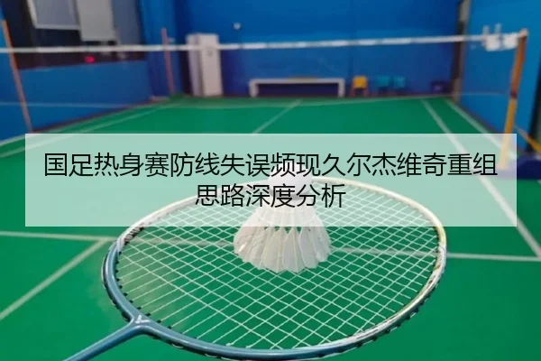 国足热身赛防线失误频现久尔杰维奇重组思路深度分析（kaiyun）